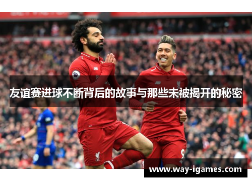 友谊赛进球不断背后的故事与那些未被揭开的秘密 友谊赛进球不断背后的故事与那些未被揭开的秘密