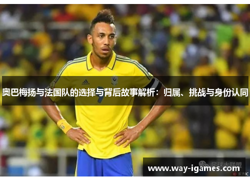 奥巴梅扬与法国队的选择与背后故事解析:归属、挑战与身份认同 奥巴梅扬与法国队的选择与背后故事解析:归属、挑战与身份认同
