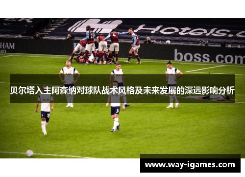 贝尔塔入主阿森纳对球队战术风格及未来发展的深远影响分析 贝尔塔入主阿森纳对球队战术风格及未来发展的深远影响分析