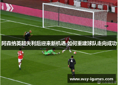 阿森纳英超失利后迎来新机遇 如何重建球队走向成功 阿森纳英超失利后迎来新机遇 如何重建球队走向成功