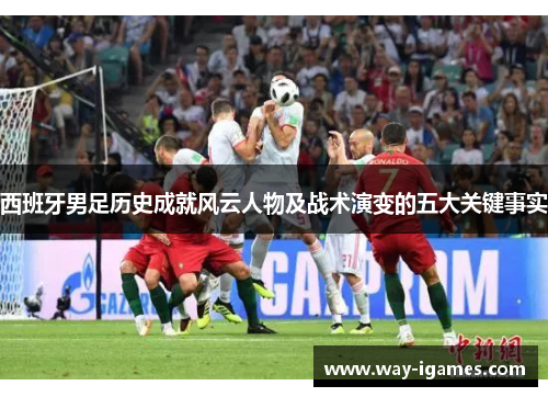 西班牙男足历史成就风云人物及战术演变的五大关键事实 西班牙男足历史成就风云人物及战术演变的五大关键事实