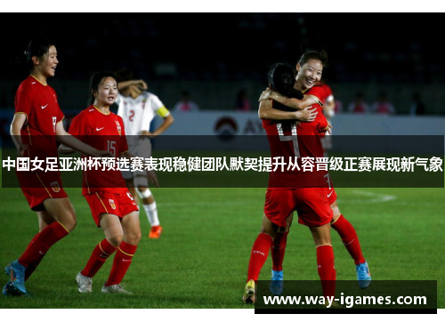 中国女足亚洲杯预选赛表现稳健团队默契提升从容晋级正赛展现新气象 中国女足亚洲杯预选赛表现稳健团队默契提升从容晋级正赛展现新气象