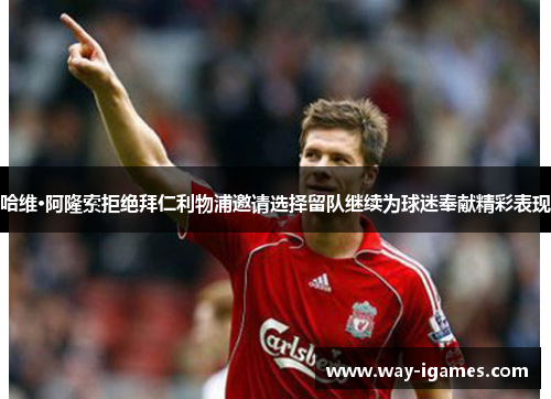 哈维·阿隆索拒绝拜仁利物浦邀请选择留队继续为球迷奉献精彩表现 哈维·阿隆索拒绝拜仁利物浦邀请选择留队继续为球迷奉献精彩表现
