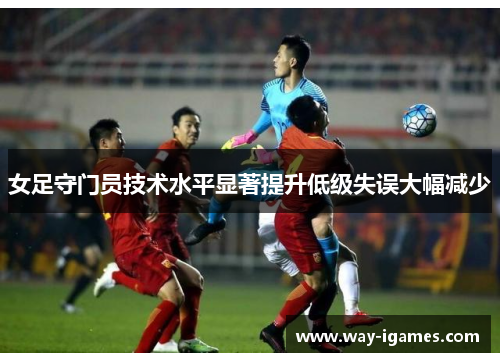 女足守门员技术水平显著提升低级失误大幅减少