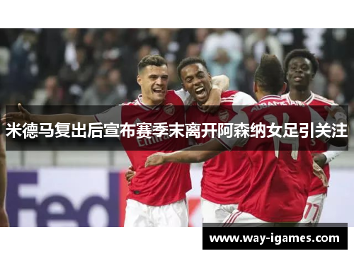 米德马复出后宣布赛季末离开阿森纳女足引关注 米德马复出后宣布赛季末离开阿森纳女足引关注