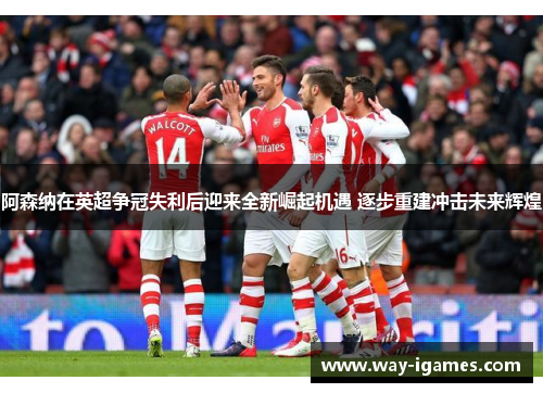 阿森纳在英超争冠失利后迎来全新崛起机遇 逐步重建冲击未来辉煌