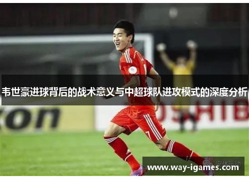 韦世豪进球背后的战术意义与中超球队进攻模式的深度分析