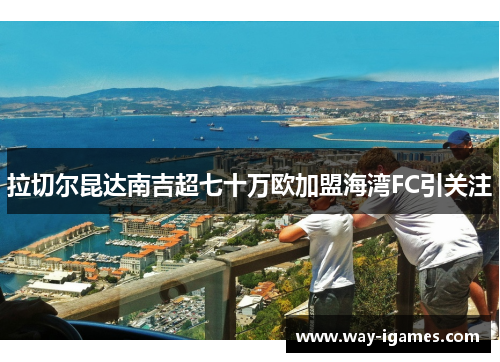 拉切尔昆达南吉超七十万欧加盟海湾FC引关注 拉切尔昆达南吉超七十万欧加盟海湾FC引关注