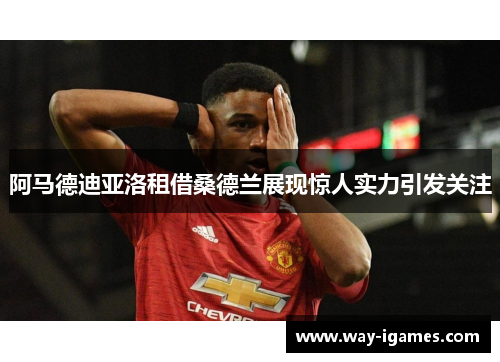 阿马德迪亚洛租借桑德兰展现惊人实力引发关注 阿马德迪亚洛租借桑德兰展现惊人实力引发关注