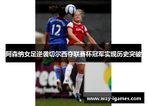 阿森纳女足逆袭切尔西夺联赛杯冠军实现历史突破 阿森纳女足逆袭切尔西夺联赛杯冠军实现历史突破
