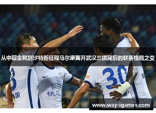 从中超金靴到沙特新征程马尔康离开武汉三镇背后的联赛格局之变 从中超金靴到沙特新征程马尔康离开武汉三镇背后的联赛格局之变