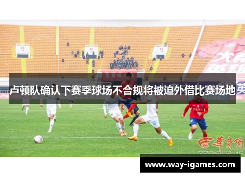 卢顿队确认下赛季球场不合规将被迫外借比赛场地 卢顿队确认下赛季球场不合规将被迫外借比赛场地