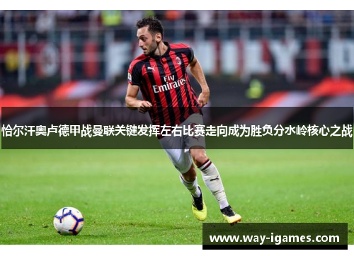恰尔汗奥卢德甲战曼联关键发挥左右比赛走向成为胜负分水岭核心之战 恰尔汗奥卢德甲战曼联关键发挥左右比赛走向成为胜负分水岭核心之战