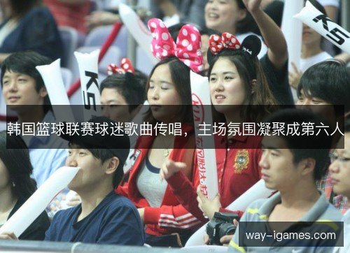 韩国篮球联赛球迷歌曲传唱，主场氛围凝聚成第六人