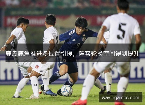鹿岛鹿角推进多位置引援，阵容轮换空间得到提升